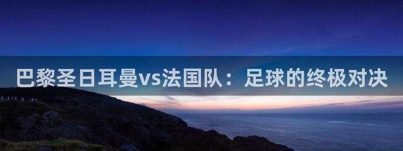 世界杯预选赛欧洲赛区积分榜：巴黎圣日耳曼vs法国队：足球的终极对决